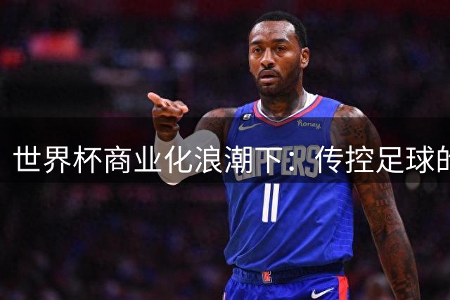 世界杯商业化浪潮下：传控足球的胜利与足球精神的迷失