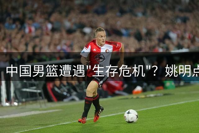 中国男篮遭遇"生存危机"？姚明点破中美球员本质差异