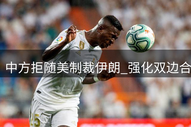 中方拒随美制裁伊朗 强化双边合作应对美经济胁迫