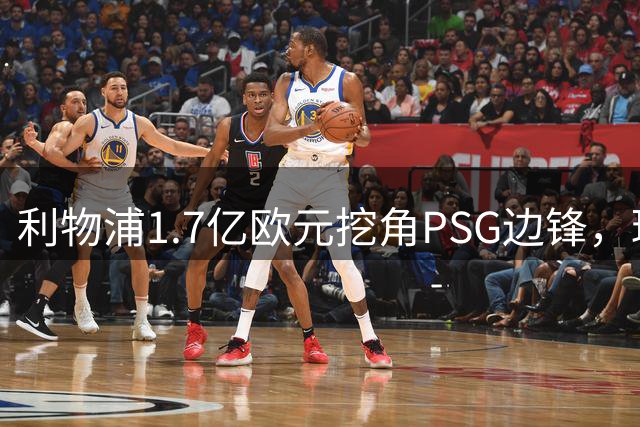 利物浦1.7亿欧元挖角PSG边锋，球员离队意愿强烈转会悬念丛生