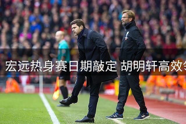 宏远热身赛日期敲定 胡明轩高效领跑 焦泊乔状态火热
