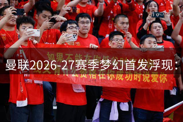 曼联2026-27赛季梦幻首发浮现：卡里克坐镇，巴莱巴加盟后中场再升级