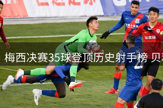梅西决赛35球登顶历史射手榜 贝利C罗紧随其后