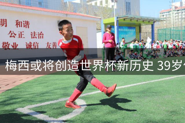 梅西或将创造世界杯新历史 39岁传奇冲击双冠队长荣耀