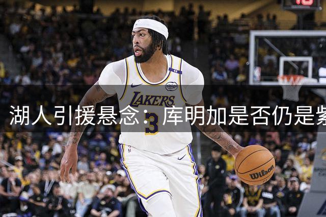 湖人引援悬念：库明加是否仍是紫金军团补强目标？