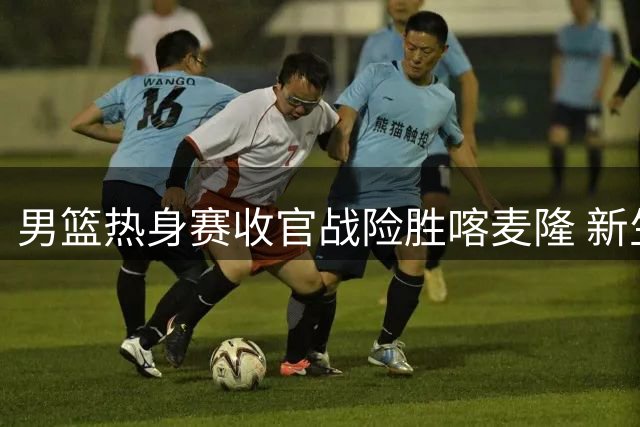 男篮热身赛收官战险胜喀麦隆 新生代球员集体爆发引关注