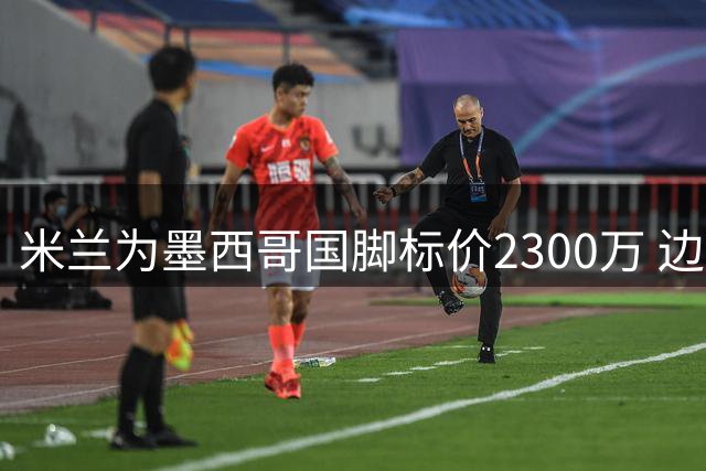 米兰为墨西哥国脚标价2300万 边缘球员训练营曝光