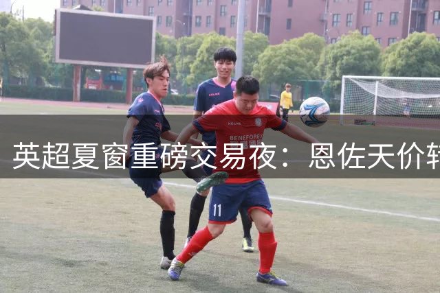 英超夏窗重磅交易夜：恩佐天价转会曼城，大马丁投奔蓝军