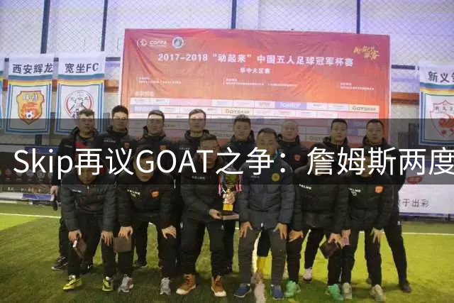 Skip再议GOAT之争：詹姆斯两度"幸运"避免总决赛尴尬纪录